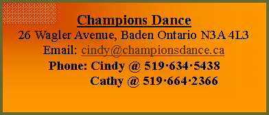 Text Box: Champions Dance
26 Wagler Avenue, Baden Ontario N3A 4L3
Email: cindy@championsdance.ca
Phone: Cindy @ 5196345438 
            Cathy @ 5196642366
